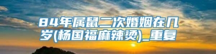 84年属鼠二次婚姻在几岁(杨国福麻辣烫)_重复