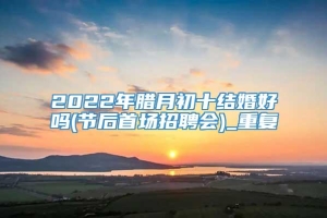 2022年腊月初十结婚好吗(节后首场招聘会)_重复