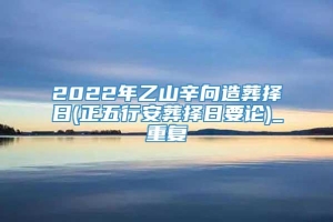 2022年乙山辛向造葬择日(正五行安葬择日要论)_重复