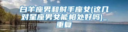 白羊座男和射手座女(这几对星座男女能相处好吗)_重复
