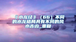 《水龙经》（66）不同的水龙格局具有不同的风水吉凶_重复