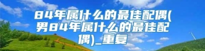 84年属什么的最佳配偶(男84年属什么的最佳配偶)_重复