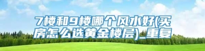 7楼和9楼哪个风水好(买房怎么选黄金楼层)_重复
