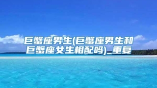 巨蟹座男生(巨蟹座男生和巨蟹座女生相配吗)_重复