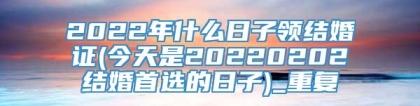 2022年什么日子领结婚证(今天是20220202结婚首选的日子)_重复