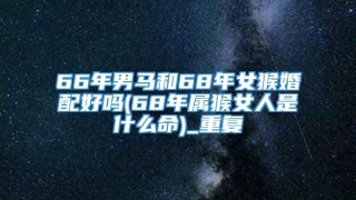 66年男马和68年女猴婚配好吗(68年属猴女人是什么命)_重复