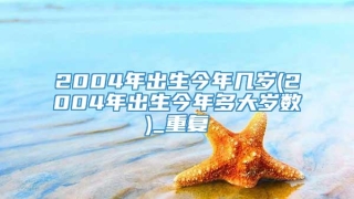 2004年出生今年几岁(2004年出生今年多大岁数)_重复