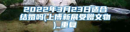 2022年3月23日适合结婚吗(上博新展受赠文物)_重复