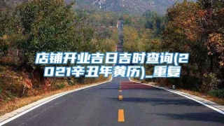 店铺开业吉日吉时查询(2021辛丑年黄历)_重复