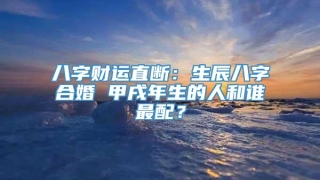八字财运直断:生辰八字合婚 甲戌年生的人和谁最配?