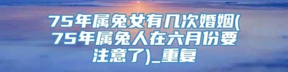 75年属兔女有几次婚姻(75年属兔人在六月份要注意了)_重复