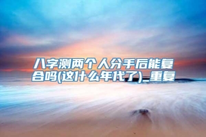 八字测两个人分手后能复合吗(这什么年代了)_重复