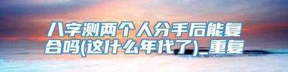 八字测两个人分手后能复合吗(这什么年代了)_重复
