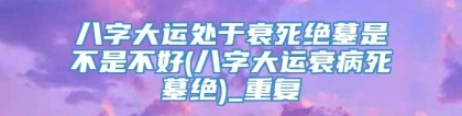 八字大运处于衰死绝墓是不是不好(八字大运衰病死墓绝)_重复