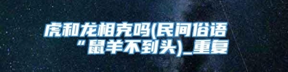 虎和龙相克吗(民间俗语“鼠羊不到头)_重复