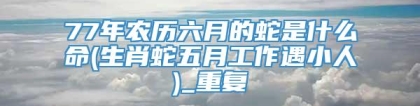 77年农历六月的蛇是什么命(生肖蛇五月工作遇小人)_重复