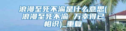 浪漫至死不渝是什么意思(浪漫至死不渝 万幸得已相识)_重复