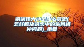 婚姻犯六冲是什么意思(怎样解决婚恋中的生肖相冲问题)_重复