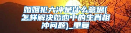 婚姻犯六冲是什么意思(怎样解决婚恋中的生肖相冲问题)_重复