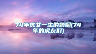 74年虎女一生的婚姻(74年的虎友们)