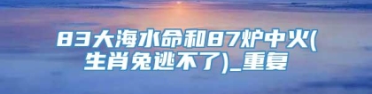 83大海水命和87炉中火(生肖兔逃不了)_重复