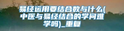 易经运用要结合数与什么(中医与易经结合的学问难学吗)_重复