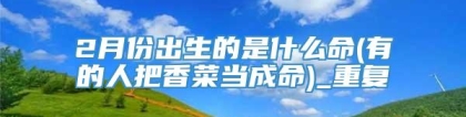 2月份出生的是什么命(有的人把香菜当成命)_重复