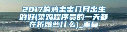 2017的鸡宝宝几月出生的好(菜鸡程序员的一天都在折腾些什么)_重复