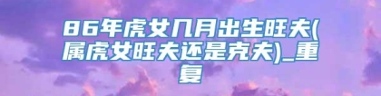 86年虎女几月出生旺夫(属虎女旺夫还是克夫)_重复