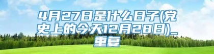 4月27日是什么日子(党史上的今天12月28日)_重复