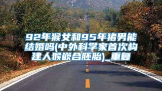 92年猴女和95年猪男能结婚吗(中外科学家首次构建人猴嵌合胚胎)_重复