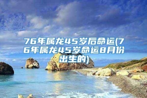 76年属龙45岁后命运(76年属龙45岁命运8月份出生的)