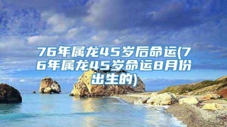 76年属龙45岁后命运(76年属龙45岁命运8月份出生的)