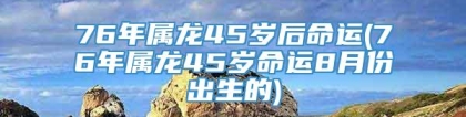76年属龙45岁后命运(76年属龙45岁命运8月份出生的)