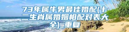 73年属牛男最佳婚配(十二生肖属婚姻相配对表大全)_重复