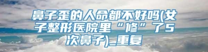 鼻子歪的人命都不好吗(女子整形医院里“修”了5次鼻子)_重复