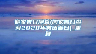 搬家吉日测算(搬家吉日查询2020年黄道吉日)_重复