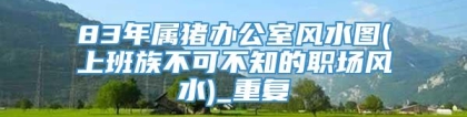 83年属猪办公室风水图(上班族不可不知的职场风水)_重复