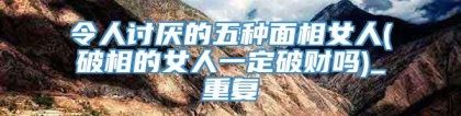 令人讨厌的五种面相女人(破相的女人一定破财吗)_重复