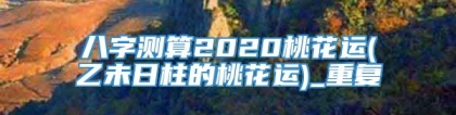 八字测算2020桃花运(乙未日柱的桃花运)_重复
