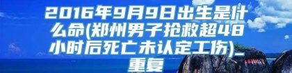 2016年9月9日出生是什么命(郑州男子抢救超48小时后死亡未认定工伤)_重复
