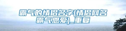 霸气的情侣名字(情侣网名霸气恩爱)_重复