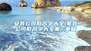 安装公司取名字大全(家装公司取名字大全集)_重复