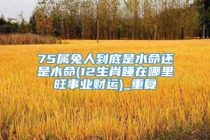 75属兔人到底是水命还是木命(12生肖睡在哪里旺事业财运)_重复