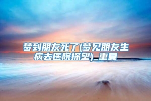 梦到朋友死了(梦见朋友生病去医院探望)_重复
