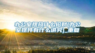 办公室摆放什么招财(办公室摆件有什么讲究)_重复