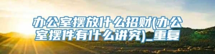 办公室摆放什么招财(办公室摆件有什么讲究)_重复