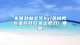 不算卦就会死by(落榜男友灌醉我后拿出把刀)_重复