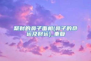 聚财的鼻子面相(鼻子的命运及财运)_重复