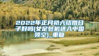 2022年正月初六结婚日子好吗(女足包机进入中国领空)_重复